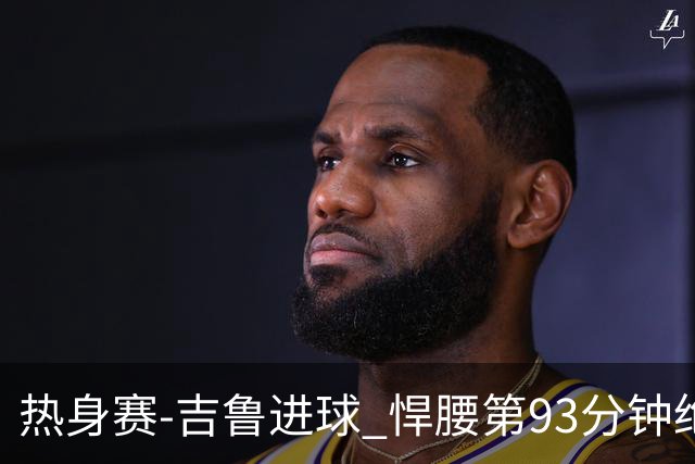 热身赛-吉鲁进球 悍腰第93分钟绝杀 法国2-1险胜